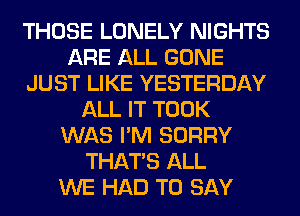 THOSE LONELY NIGHTS
ARE ALL GONE
JUST LIKE YESTERDAY
ALL IT TOOK
WAS I'M SORRY
THAT'S ALL
WE HAD TO SAY