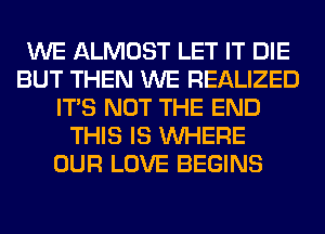 WE ALMOST LET IT DIE
BUT THEN WE REALIZED
ITS NOT THE END
THIS IS WHERE
OUR LOVE BEGINS