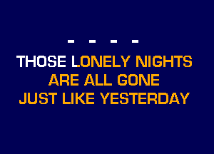 THOSE LONELY NIGHTS
ARE ALL GONE
JUST LIKE YESTERDAY