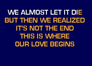 WE ALMOST LET IT DIE
BUT THEN WE REALIZED
ITS NOT THE END
THIS IS WHERE
OUR LOVE BEGINS