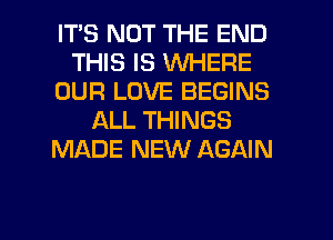 IT'S NOT THE END
THIS IS WHERE
OUR LOVE BEGINS
ALL THINGS
MADE NEW AGAIN

g