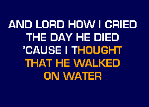 AND LORD HOWI CRIED
THE DAY HE DIED
'CAUSE I THOUGHT
THAT HE WALKED

0N WATER