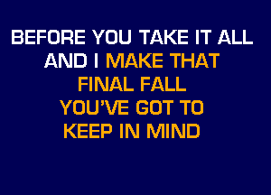 BEFORE YOU TAKE IT ALL
AND I MAKE THAT
FINAL FALL
YOU'VE GOT TO
KEEP IN MIND