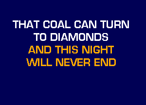 THAT COAL CAN TURN
T0 DIAMONDS
AND THIS NIGHT
WLL NEVER END