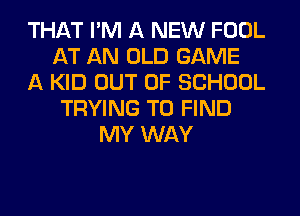 THAT I'M A NEW FOOL
AT AN OLD GAME
A KID OUT OF SCHOOL
TRYING TO FIND
MY WAY