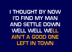 I THOUGHT BY NOW
I'D FIND MY MAN
AND SETTLE DOWN
WELL WELL WELL
AIN'T A GOOD ONE
LEFT IN TOWN