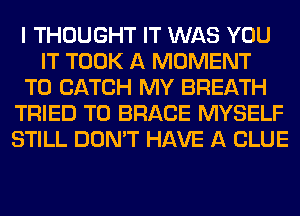 I THOUGHT IT WAS YOU
IT TOOK A MOMENT
T0 CATCH MY BREATH
TRIED TO BRACE MYSELF
STILL DON'T HAVE A CLUE