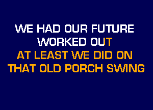 WE HAD OUR FUTURE
WORKED OUT
AT LEAST WE DID ON
THAT OLD PORCH SINlNG