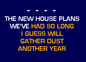 THE NEW HOUSE PLANS
WE'VE HAD SO LONG
I GUESS WILL
GATHER DUST
ANOTHER YEAR
