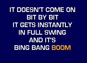 IT DOESN'T COME ON
BIT BY BIT
IT GETS INSTANTLY
IN FULL SWING
AND IT'S
BING BANG BOOM
