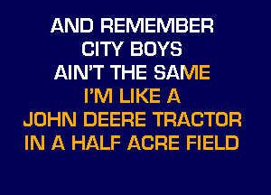 AND REMEMBER
CITY BOYS
AIN'T THE SAME
I'M LIKE A
JOHN DEERE TRACTOR
IN A HALF ACRE FIELD