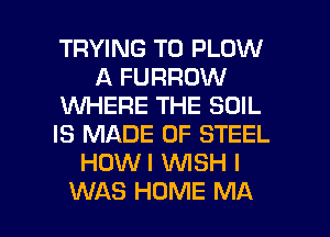 TRYING TO PLOW
A FURROW
VUHERE THE SOIL
IS MADE OF STEEL
HOWI WSH I

WAS HUME MA I