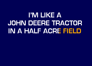 I'M LIKE A
JOHN DEERE TRACTOR
IN A HALF ACRE FIELD