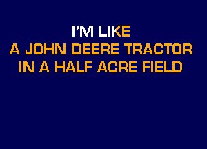 I'M LIKE
A JOHN DEERE TRACTOR
IN A HALF ACRE FIELD