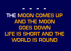 THE MOON COMES UP
AND THE MOON
GOES DOWN
LIFE IS SHORT AND THE
WORLD IS ROUND