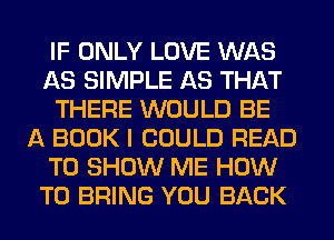 IF ONLY LOVE WAS
AS SIMPLE AS THAT
THERE WOULD BE
A BOOK I COULD READ
TO SHOW ME HOW
TO BRING YOU BACK