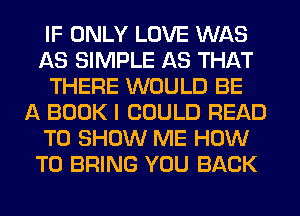 IF ONLY LOVE WAS
AS SIMPLE AS THAT
THERE WOULD BE
A BOOK I COULD READ
TO SHOW ME HOW
TO BRING YOU BACK