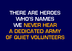 THERE ARE HEROES
WHO'S NAMES
WE NEVER HEAR
A DEDICATED ARMY
0F QUIET VOLUNTEERS
