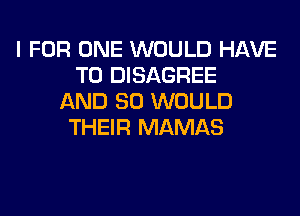 I FOR ONE WOULD HAVE
TO DISAGREE
AND SO WOULD
THEIR MAMAS
