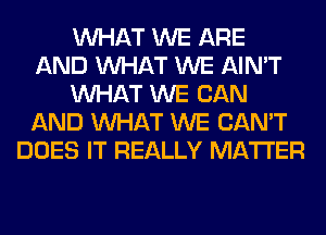 WHAT WE ARE
AND WHAT WE AIN'T
WHAT WE CAN
AND WHAT WE CAN'T
DOES IT REALLY MATTER