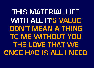 THIS MATERIAL LIFE
WITH ALL ITS VALUE
DON'T MEAN A THING
TO ME WITHOUT YOU

THE LOVE THAT WE

ONCE HAD IS ALL I NEED