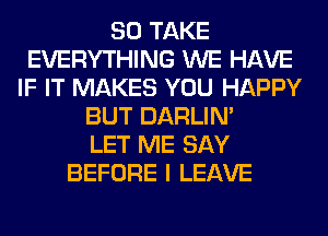 SO TAKE
EVERYTHING WE HAVE
IF IT MAKES YOU HAPPY
BUT DARLIN'

LET ME SAY
BEFORE I LEAVE