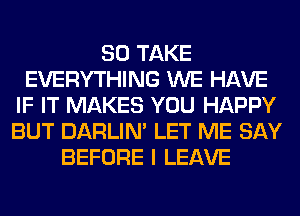 SO TAKE
EVERYTHING WE HAVE
IF IT MAKES YOU HAPPY
BUT DARLIN' LET ME SAY
BEFORE I LEAVE