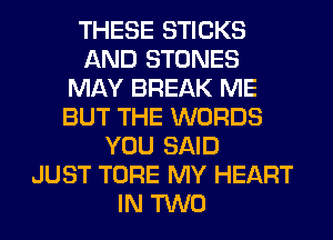 THESE STICKS
AND STONES
MAY BREAK ME
BUT THE WORDS
YOU SAID
JUST TORE MY HEART
IN TWO