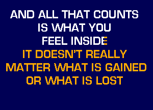 AND ALL THAT COUNTS
IS WHAT YOU
FEEL INSIDE
IT DOESN'T REALLY
MATTER WHAT IS GAINED
OR WHAT IS LOST