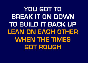 YOU GOT TO
BREAK IT ON DOWN
TO BUILD IT BACK UP
LEAN ON EACH OTHER
WHEN THE TIMES
GOT ROUGH