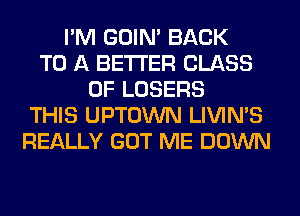 I'M GOIN' BACK
TO A BETTER CLASS
OF LOSERS
THIS UPTOWN LIVIMS
REALLY GOT ME DOWN