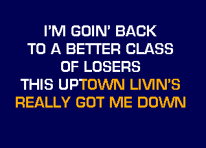 I'M GOIN' BACK
TO A BETTER CLASS
OF LOSERS
THIS UPTOWN LIVIMS
REALLY GOT ME DOWN