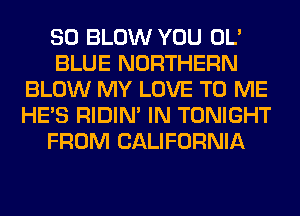 SO BLOW YOU OL'
BLUE NORTHERN
BLOW MY LOVE TO ME
HE'S RIDIN' IN TONIGHT
FROM CALIFORNIA