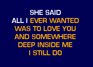 SHE SAID
ALL I EVER WANTED
WAS TO LOVE YOU
AND SOMEWHERE
DEEP INSIDE ME
I STILL DO