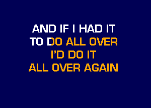 AND IF I HAD IT
TO DO ALL OVER

I'D DO IT
ALL OVER AGAIN