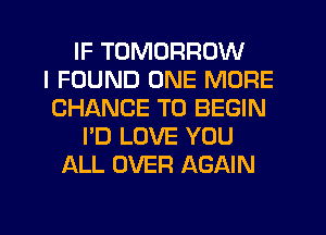 IF TOMORROW
I FOUND ONE MORE
CHANCE TO BEGIN
I'D LOVE YOU
ALL OVER AGAIN