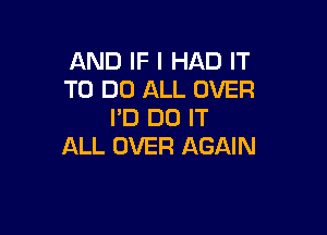 AND IF I HAD IT
TO DO ALL OVER
I'D DO IT

ALL OVER AGAIN