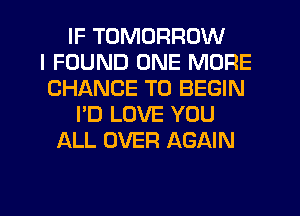 IF TOMORROW
I FOUND ONE MORE
CHANCE TO BEGIN
I'D LOVE YOU
ALL OVER AGAIN