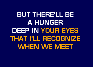 BUT THERE'LL BE
A HUNGER
DEEP IN YOUR EYES
THAT I'LL RECOGNIZE
WHEN WE MEET