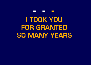 I TOOK YOU
FOR GRANTED

SO MANY YEARS