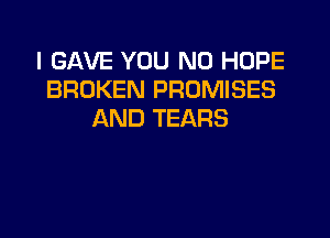 I GAVE YOU N0 HOPE
BROKEN PROMISES
AND TEARS