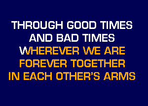 THROUGH GOOD TIMES
AND BAD TIMES
VVHEREVER WE ARE
FOREVER TOGETHER
IN EACH OTHERS ARMS