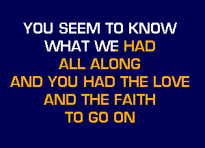 YOU SEEM TO KNOW
WHAT WE HAD
ALL ALONG
AND YOU HAD THE LOVE
AND THE FAITH
TO GO ON