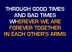 THROUGH GOOD TIMES
AND BAD TIMES
VVHEREVER WE ARE
FOREVER TOGETHER
IN EACH OTHERS ARMS