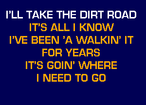 I'LL TAKE THE DIRT ROAD
ITS ALL I KNOW
I'VE BEEN 'A WALKIM IT
FOR YEARS
ITS GOIN' WHERE
I NEED TO GO