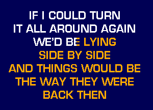 IF I COULD TURN
IT ALL AROUND AGAIN
WE'D BE LYING
SIDE BY SIDE
AND THINGS WOULD BE
THE WAY THEY WERE
BACK THEN