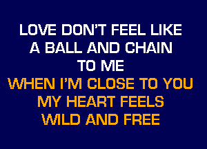 LOVE DON'T FEEL LIKE
A BALL AND CHAIN
TO ME
WHEN I'M CLOSE TO YOU
MY HEART FEELS
WILD AND FREE