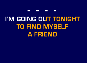 I'M GOING OUT TONIGHT
TO FIND MYSELF

A FRIEND