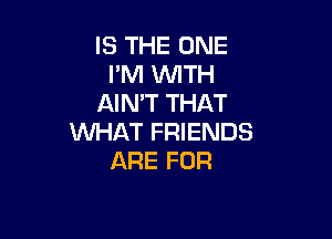 IS THE ONE
I'M VUITH
AIMT THAT

WHAT FRIENDS
ARE FOR