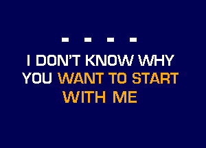 I DON'T KNOW WHY

YOU WANT TO START
WITH ME